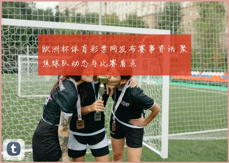 欧洲杯体育彩票网发布赛事资讯 聚焦球队动态与比赛看点