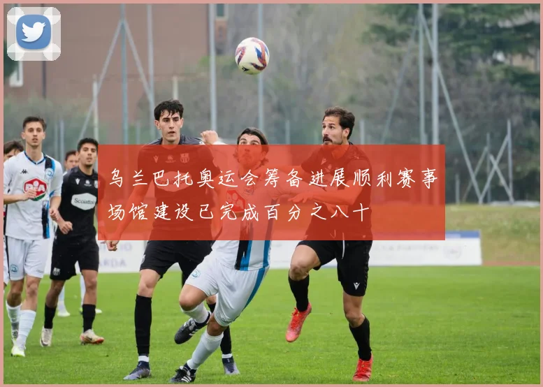 乌兰巴托奥运会筹备进展顺利赛事场馆建设已完成百分之八十