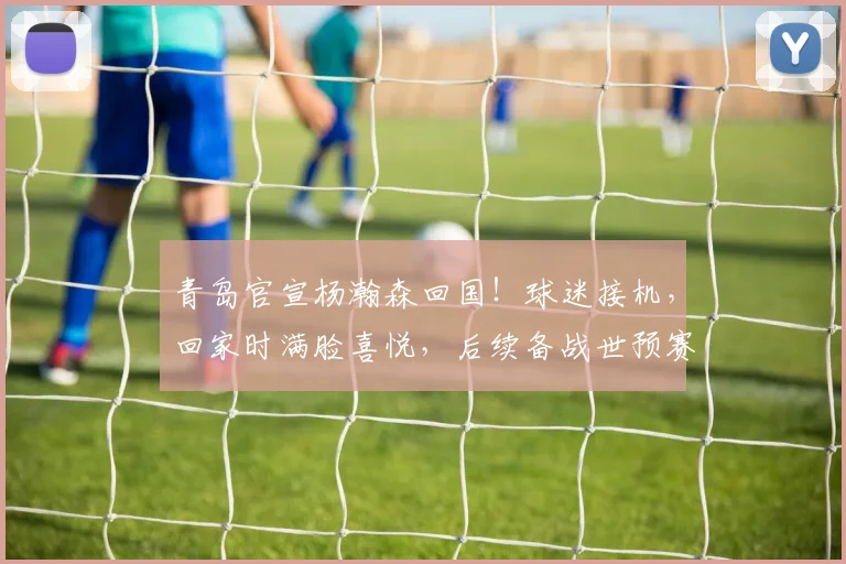 青岛官宣杨瀚森回国!球迷接机,回家时满脸喜悦,后续备战世预赛_进行_活动_特训