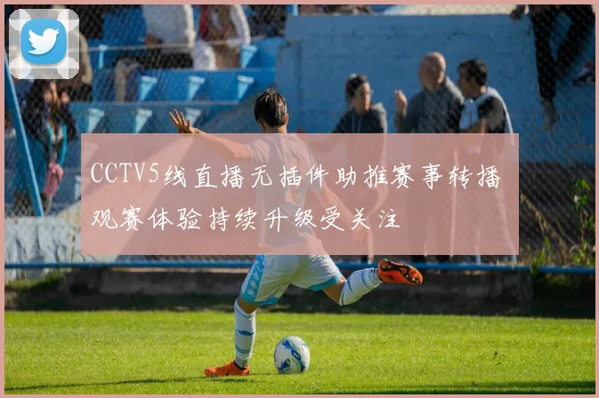 CCTV5线直播无插件助推赛事转播 观赛体验持续升级受关注