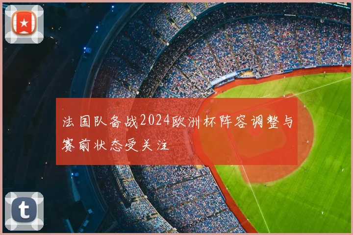 法国队备战2024欧洲杯阵容调整与赛前状态受关注