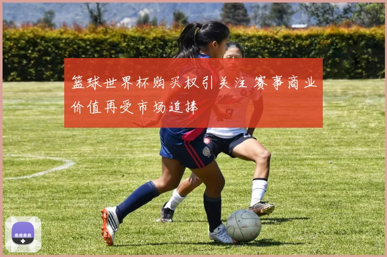 篮球世界杯购买权引关注 赛事商业价值再受市场追捧