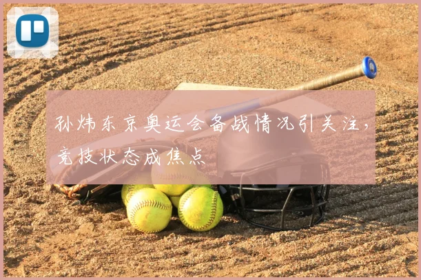 孙炜东京奥运会备战情况引关注，竞技状态成焦点