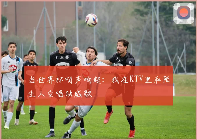 当世界杯哨声响起:我在KTV里和陌生人合唱助威歌