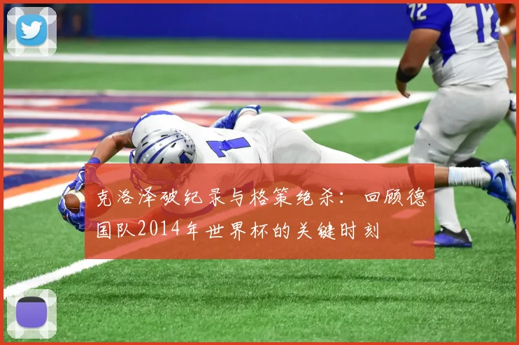 克洛泽破纪录与格策绝杀：回顾德国队2014年世界杯的关键时刻