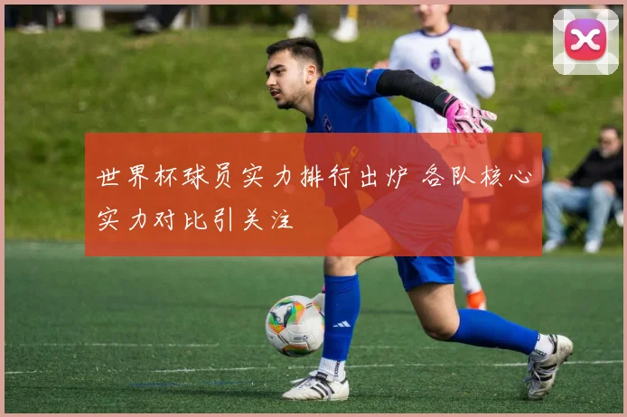 世界杯球员实力排行出炉 各队核心实力对比引关注