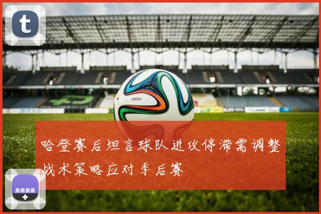 哈登赛后坦言球队进攻停滞需调整战术策略应对季后赛