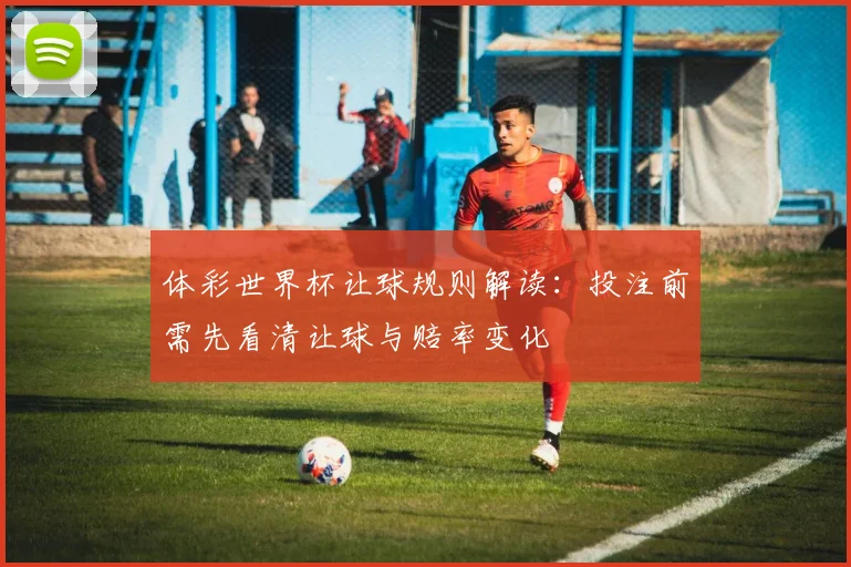 体彩世界杯让球规则解读：投注前需先看清让球与赔率变化
