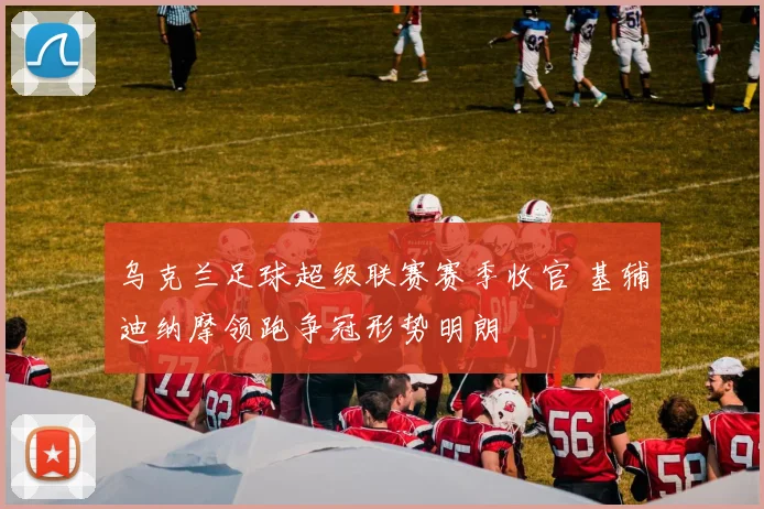 乌克兰足球超级联赛赛季收官 基辅迪纳摩领跑争冠形势明朗