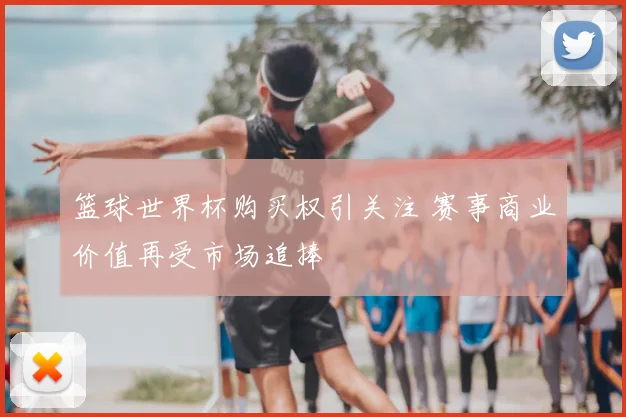 篮球世界杯购买权引关注 赛事商业价值再受市场追捧