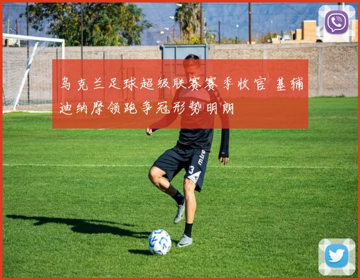 乌克兰足球超级联赛赛季收官 基辅迪纳摩领跑争冠形势明朗