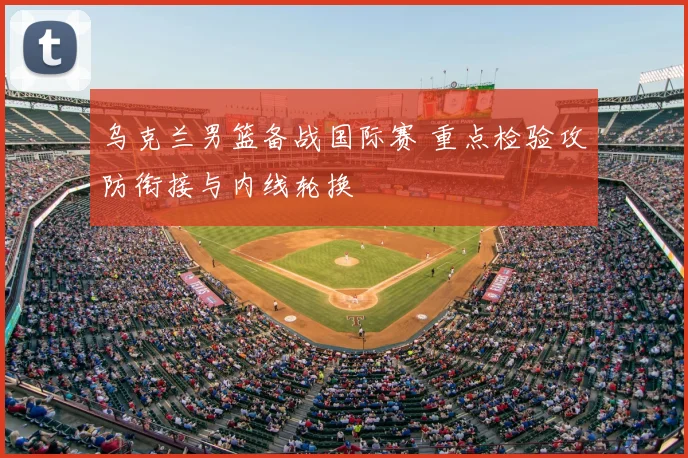 乌克兰男篮备战国际赛 重点检验攻防衔接与内线轮换